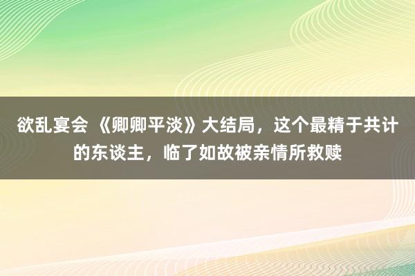 欲乱宴会 《卿卿平淡》大结局，这个最精于共计的东谈主，临了如故被亲情所救赎