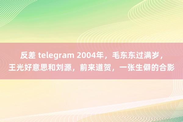 反差 telegram 2004年，毛东东过满岁，王光好意思和刘源，前来道贺，一张生僻的合影