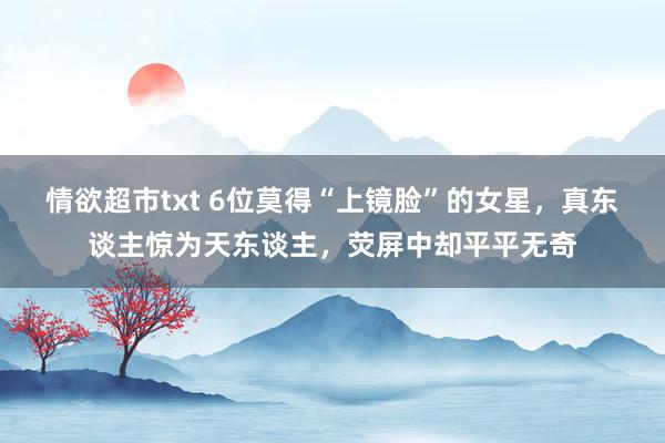 情欲超市txt 6位莫得“上镜脸”的女星，真东谈主惊为天东谈主，荧屏中却平平无奇