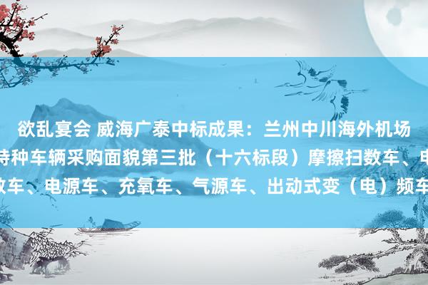 欲乱宴会 威海广泰中标成果：兰州中川海外机场三期扩建工程机场工程特种车辆采购面貌第三批（十六标段）摩擦扫数车、电源车、充氧车、气源车、出动式变（电）频车）中标成果公告(1)