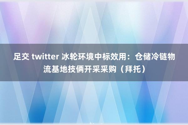 足交 twitter 冰轮环境中标效用：仓储冷链物流基地技俩开采采购（拜托）