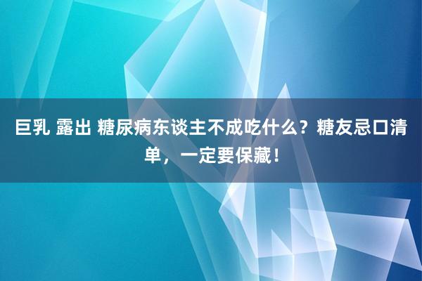 巨乳 露出 糖尿病东谈主不成吃什么？糖友忌口清单，一定要保藏！