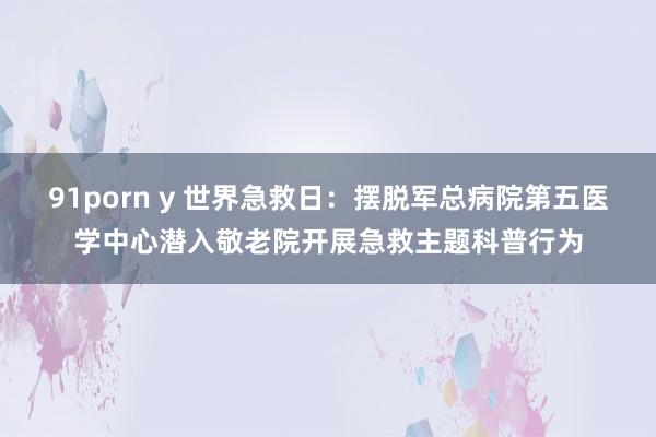 91porn y 世界急救日：摆脱军总病院第五医学中心潜入敬老院开展急救主题科普行为