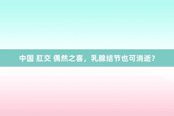 中国 肛交 偶然之喜，乳腺结节也可消逝？