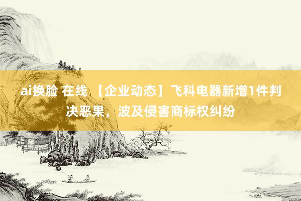 ai换脸 在线 【企业动态】飞科电器新增1件判决恶果，波及侵害商标权纠纷