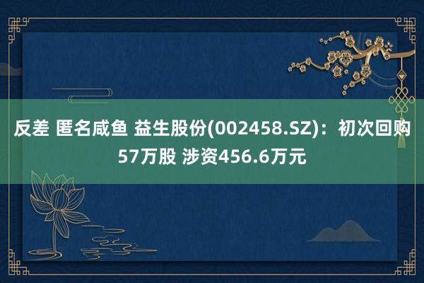 反差 匿名咸鱼 益生股份(002458.SZ)：初次回购57万股 涉资456.6万元