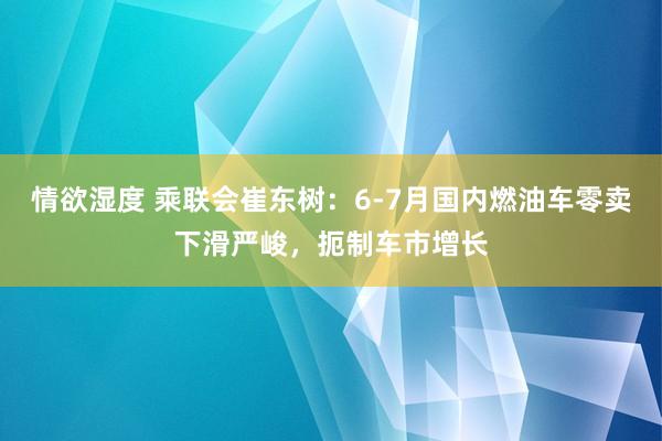 情欲湿度 乘联会崔东树：6-7月国内燃油车零卖下滑严峻，扼制车市增长