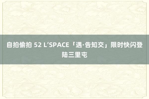 自拍偷拍 52 L’SPACE「遇·告知交」限时快闪登陆三里屯