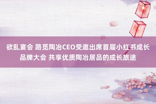 欲乱宴会 路觅陶冶CEO受邀出席首届小红书成长品牌大会 共享优质陶冶居品的成长旅途