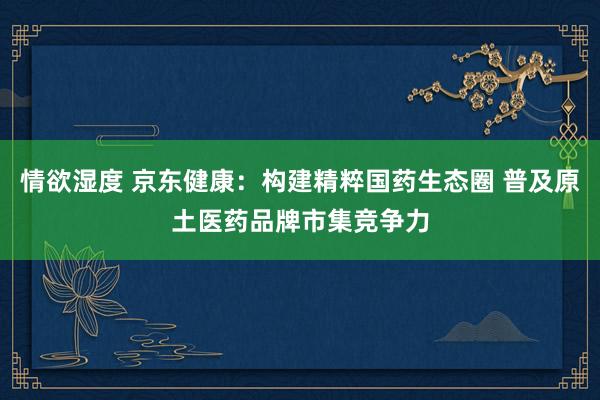 情欲湿度 京东健康：构建精粹国药生态圈 普及原土医药品牌市集竞争力