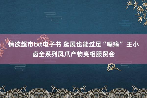 情欲超市txt电子书 逛展也能过足“嘴瘾” 王小卤全系列凤爪产物亮相服贸会