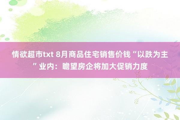 情欲超市txt 8月商品住宅销售价钱“以跌为主”业内：瞻望房企将加大促销力度