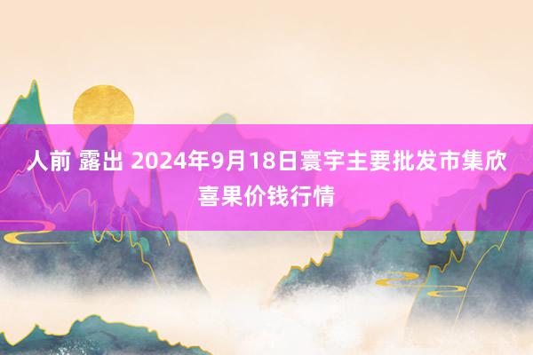 人前 露出 2024年9月18日寰宇主要批发市集欣喜果价钱行情