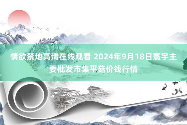 情欲禁地高清在线观看 2024年9月18日寰宇主要批发市集平菇价钱行情