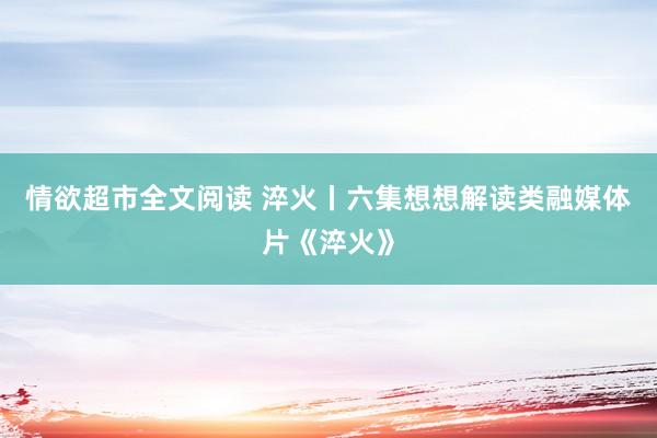 情欲超市全文阅读 淬火丨六集想想解读类融媒体片《淬火》