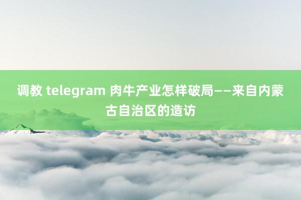 调教 telegram 肉牛产业怎样破局——来自内蒙古自治区的造访