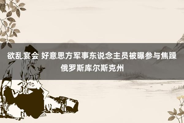 欲乱宴会 好意思方军事东说念主员被曝参与焦躁俄罗斯库尔斯克州