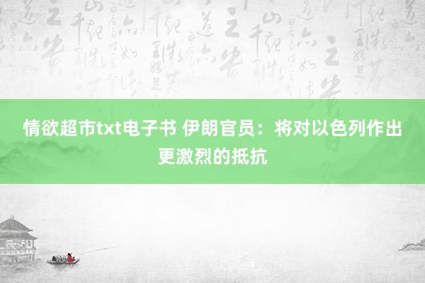 情欲超市txt电子书 伊朗官员：将对以色列作出更激烈的抵抗