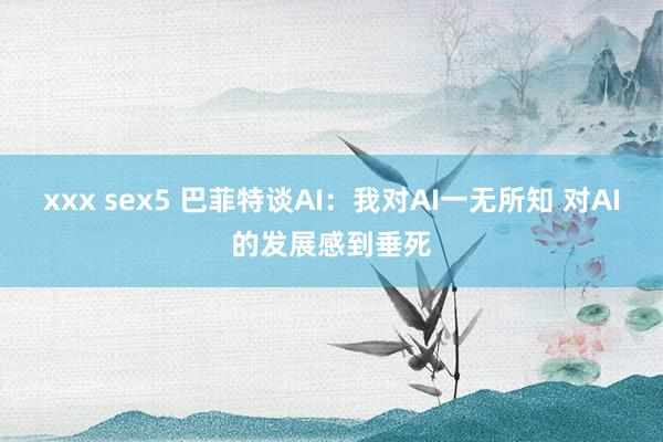 xxx sex5 巴菲特谈AI：我对AI一无所知 对AI的发展感到垂死