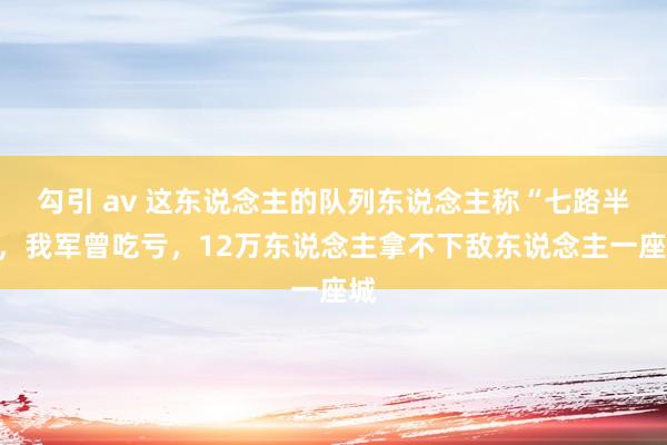 勾引 av 这东说念主的队列东说念主称“七路半”，我军曾吃亏，12万东说念主拿不下敌东说念主一座城