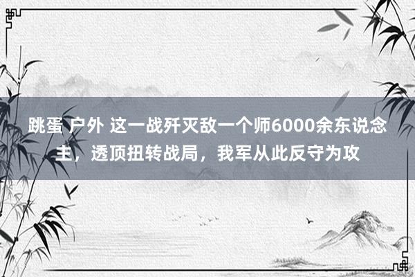 跳蛋 户外 这一战歼灭敌一个师6000余东说念主，透顶扭转战局，我军从此反守为攻