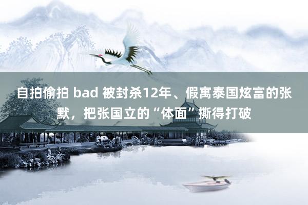 自拍偷拍 bad 被封杀12年、假寓泰国炫富的张默，把张国立的“体面”撕得打破