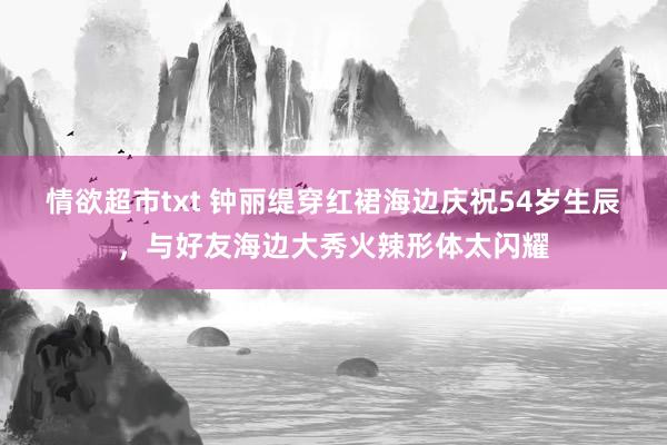 情欲超市txt 钟丽缇穿红裙海边庆祝54岁生辰，与好友海边大秀火辣形体太闪耀