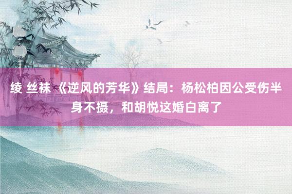 绫 丝袜 《逆风的芳华》结局：杨松柏因公受伤半身不摄，和胡悦这婚白离了