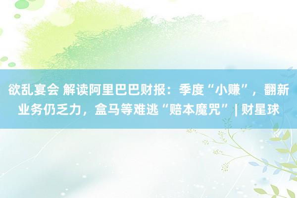 欲乱宴会 解读阿里巴巴财报：季度“小赚”，翻新业务仍乏力，盒马等难逃“赔本魔咒” | 财星球