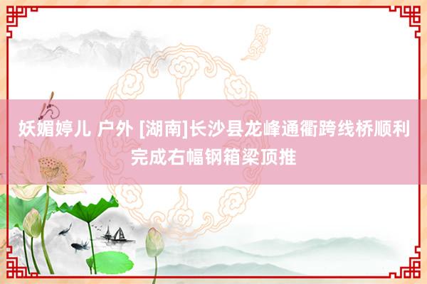 妖媚婷儿 户外 [湖南]长沙县龙峰通衢跨线桥顺利完成右幅钢箱梁顶推