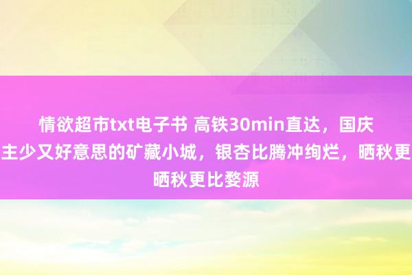 情欲超市txt电子书 高铁30min直达，国庆东说念主少又好意思的矿藏小城，银杏比腾冲绚烂，晒秋更比婺源