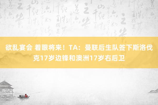 欲乱宴会 着眼将来！TA：曼联后生队签下斯洛伐克17岁边锋和澳洲17岁右后卫