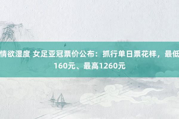 情欲湿度 女足亚冠票价公布：抓行单日票花样，最低160元、最高1260元