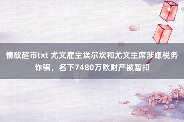 情欲超市txt 尤文雇主埃尔坎和尤文主席涉嫌税务诈骗，名下7480万欧财产被暂扣