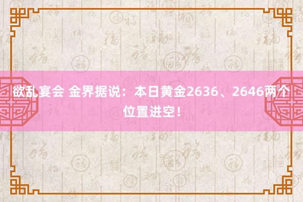 欲乱宴会 金界据说：本日黄金2636、2646两个位置进空！