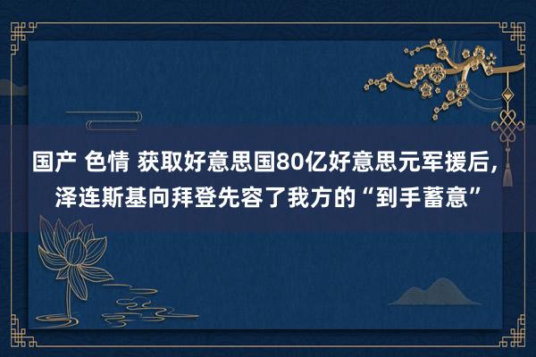 国产 色情 获取好意思国80亿好意思元军援后， 泽连斯基向拜登先容了我方的“到手蓄意”