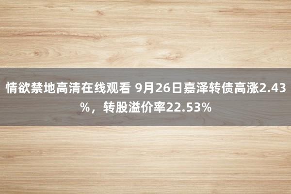 情欲禁地高清在线观看 9月26日嘉泽转债高涨2.43%，转股溢价率22.53%