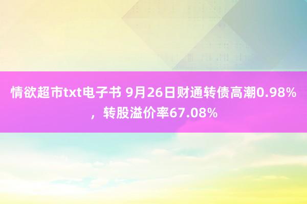 情欲超市txt电子书 9月26日财通转债高潮0.98%，转股溢价率67.08%