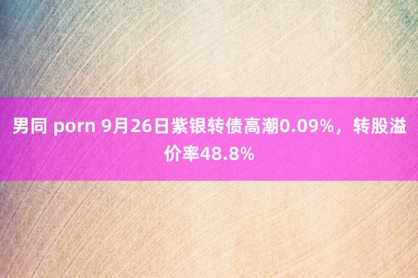 男同 porn 9月26日紫银转债高潮0.09%，转股溢价率48.8%