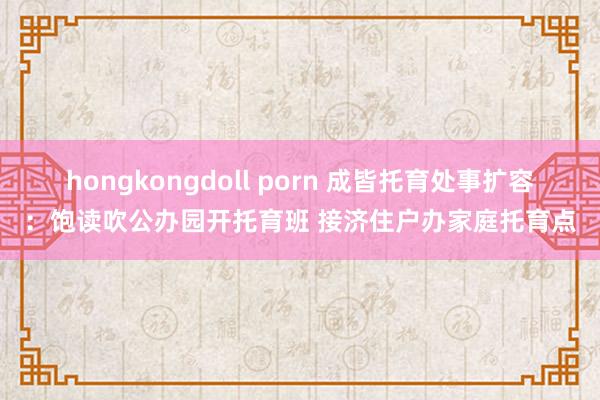 hongkongdoll porn 成皆托育处事扩容：饱读吹公办园开托育班 接济住户办家庭托育点