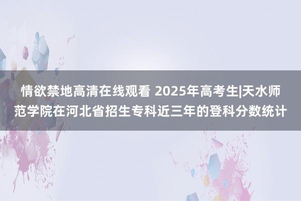 情欲禁地高清在线观看 2025年高考生|天水师范学院在河北省招生专科近三年的登科分数统计