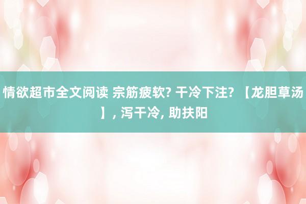 情欲超市全文阅读 宗筋疲软? 干冷下注? 【龙胆草汤】， 泻干冷， 助扶阳