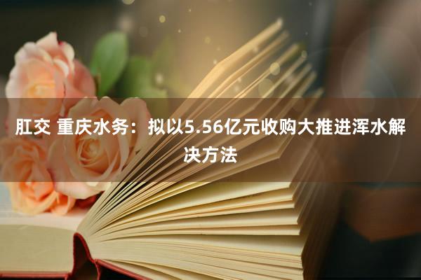 肛交 重庆水务：拟以5.56亿元收购大推进浑水解决方法