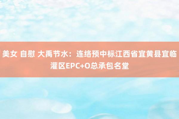 美女 自慰 大禹节水：连络预中标江西省宜黄县宜临灌区EPC+O总承包名堂