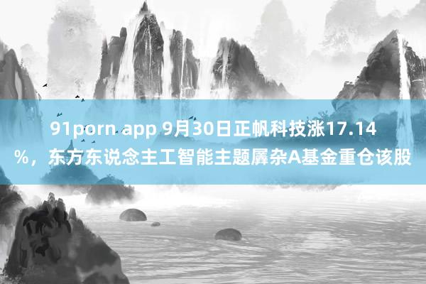 91porn app 9月30日正帆科技涨17.14%，东方东说念主工智能主题羼杂A基金重仓该股