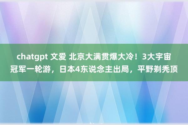 chatgpt 文爱 北京大满贯爆大冷！3大宇宙冠军一轮游，日本4东说念主出局，平野剃秃顶