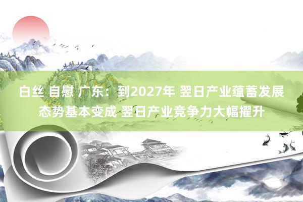 白丝 自慰 广东：到2027年 翌日产业蕴蓄发展态势基本变成 翌日产业竞争力大幅擢升