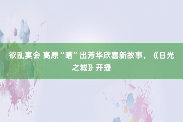 欲乱宴会 高原“晒”出芳华欣喜新故事，《日光之城》开播