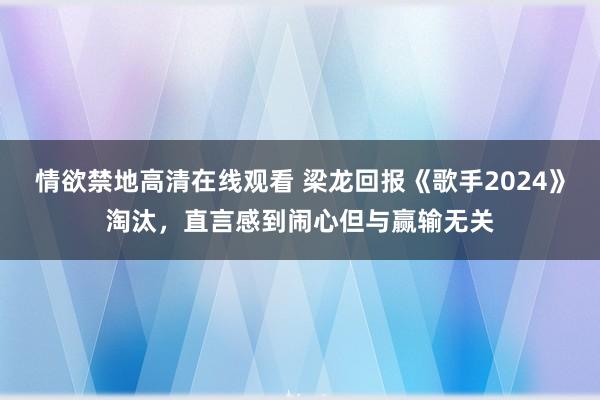 情欲禁地高清在线观看 梁龙回报《歌手2024》淘汰，直言感到闹心但与赢输无关