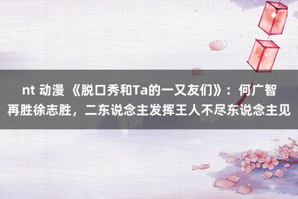 nt 动漫 《脱口秀和Ta的一又友们》：何广智再胜徐志胜，二东说念主发挥王人不尽东说念主见